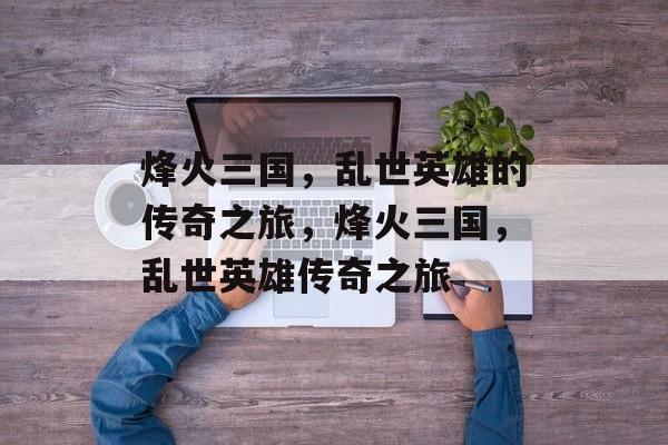 烽火三国，乱世英雄的传奇之旅，烽火三国，乱世英雄传奇之旅，烽火三国，英雄传奇之旅