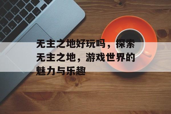 无主之地好玩吗，探索无主之地，游戏世界的魅力与乐趣