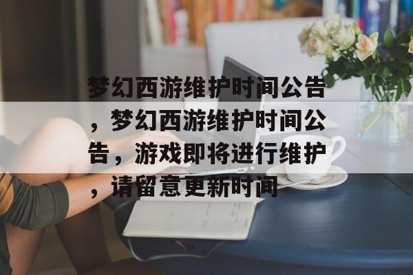 梦幻西游维护时间公告，梦幻西游维护时间公告，游戏即将进行维护，请留意更新时间