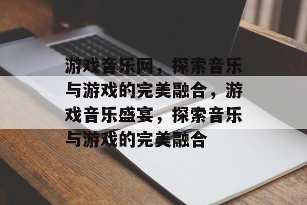 游戏音乐网，探索音乐与游戏的完美融合，游戏音乐盛宴，探索音乐与游戏的完美融合，游戏音乐盛宴，探索音乐与游戏的无限可能