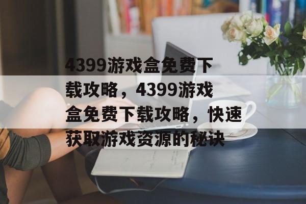 4399游戏盒免费下载攻略，4399游戏盒免费下载攻略，快速获取游戏资源的秘诀，4399游戏盒免费下载攻略，快速获取游戏资源的秘诀