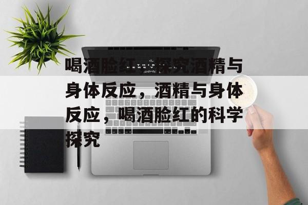 喝酒脸红，探究酒精与身体反应，酒精与身体反应，喝酒脸红的科学探究
