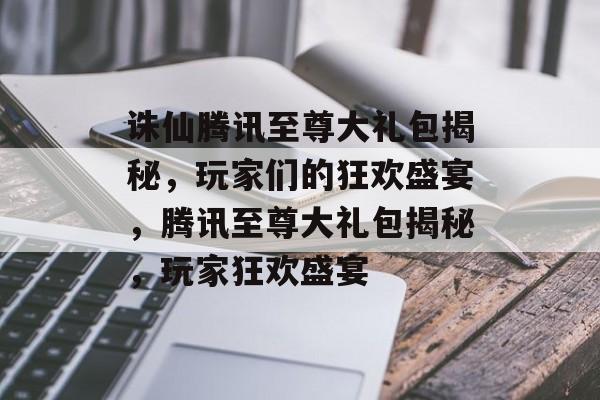 诛仙腾讯至尊大礼包揭秘，玩家们的狂欢盛宴，腾讯至尊大礼包揭秘，玩家狂欢盛宴