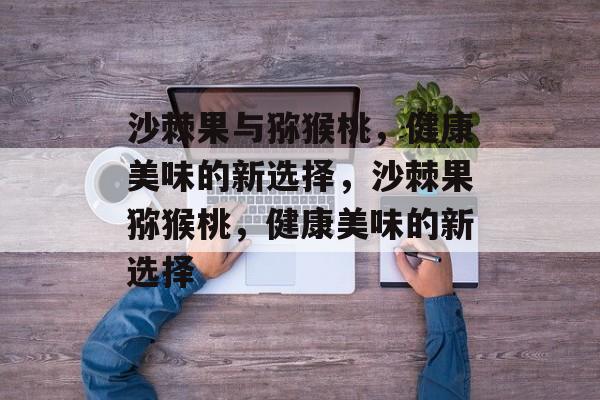 沙棘果与猕猴桃，健康美味的新选择，沙棘果猕猴桃，健康美味的新选择