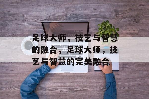 足球大师，技艺与智慧的融合，足球大师，技艺与智慧的完美融合，足球大师，技艺与智慧的极致融合
