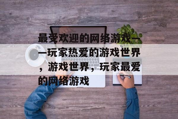 最受欢迎的网络游戏——玩家热爱的游戏世界，游戏世界，玩家最爱的网络游戏，游戏世界热潮，玩家最爱的网络游戏