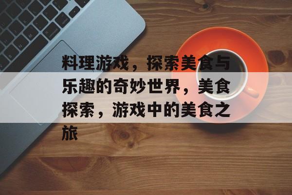 料理游戏，探索美食与乐趣的奇妙世界，美食探索，游戏中的美食之旅，美食探索之旅，游戏中的美食之旅