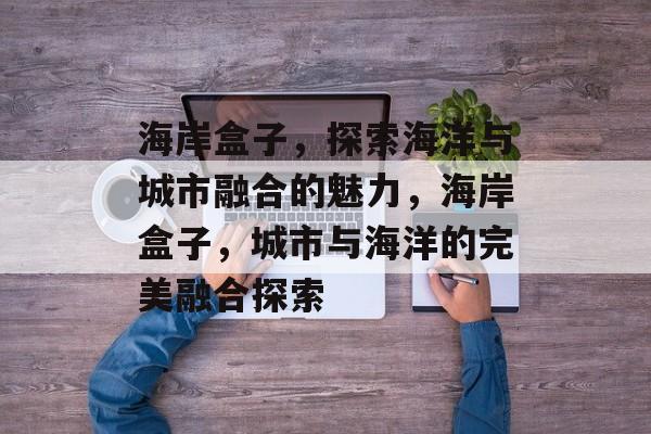 海岸盒子，探索海洋与城市融合的魅力，海岸盒子，城市与海洋的完美融合探索