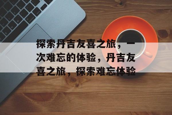 探索丹吉友喜之旅，一次难忘的体验，丹吉友喜之旅，探索难忘体验，丹吉友喜之旅，探索未知，难忘体验