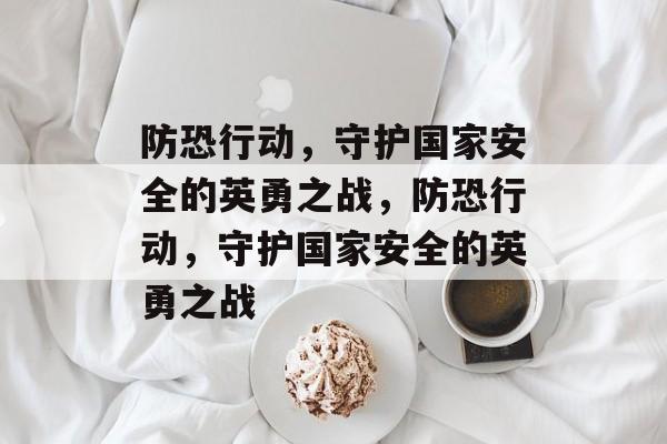 防恐行动，守护国家安全的英勇之战，防恐行动，守护国家安全的英勇之战，守护国家安全之战