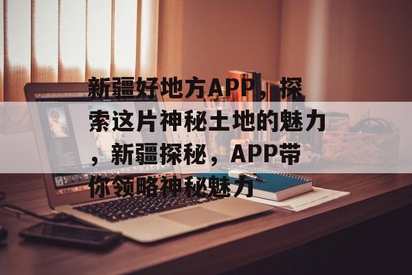 新疆好地方APP，探索这片神秘土地的魅力，新疆探秘，APP带你领略神秘魅力