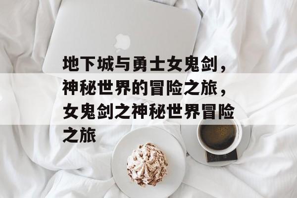 地下城与勇士女鬼剑，神秘世界的冒险之旅，女鬼剑之神秘世界冒险之旅
