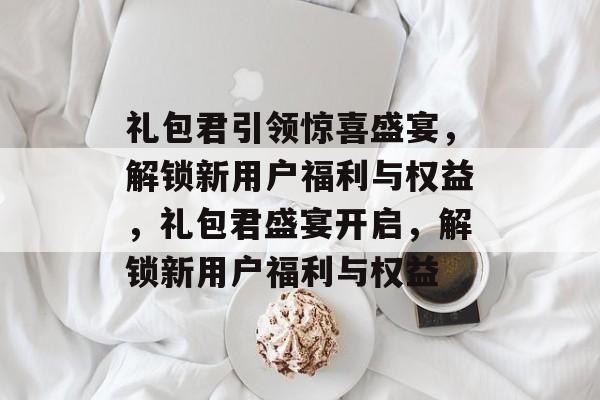 礼包君引领惊喜盛宴，解锁新用户福利与权益，礼包君盛宴开启，解锁新用户福利与权益