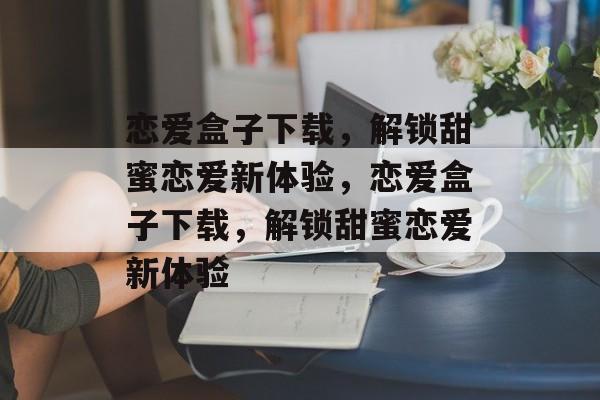 恋爱盒子下载，解锁甜蜜恋爱新体验，恋爱盒子下载，解锁甜蜜恋爱新体验，恋爱盒子下载，解锁甜蜜恋爱新体验，轻松体验恋爱乐趣