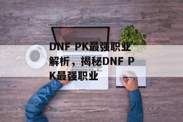 DNF PK最强职业解析，揭秘DNF PK最强职业