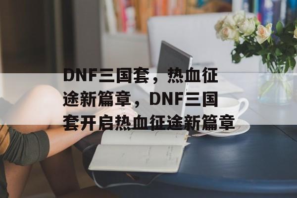 DNF三国套，热血征途新篇章，DNF三国套开启热血征途新篇章