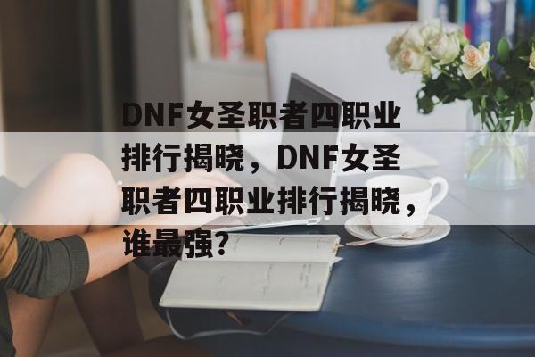 DNF女圣职者四职业排行揭晓，DNF女圣职者四职业排行揭晓，谁最强？，DNF女圣职者四职业最强角色排行