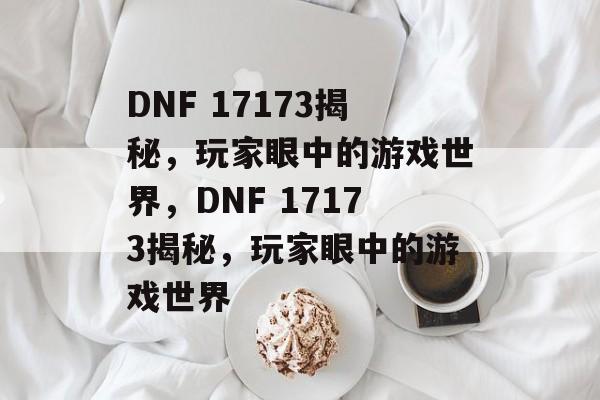 DNF 17173揭秘，玩家眼中的游戏世界，DNF 17173揭秘，玩家眼中的游戏世界