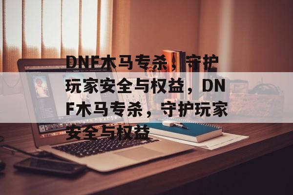 DNF木马专杀，守护玩家安全与权益，DNF木马专杀，守护玩家安全与权益