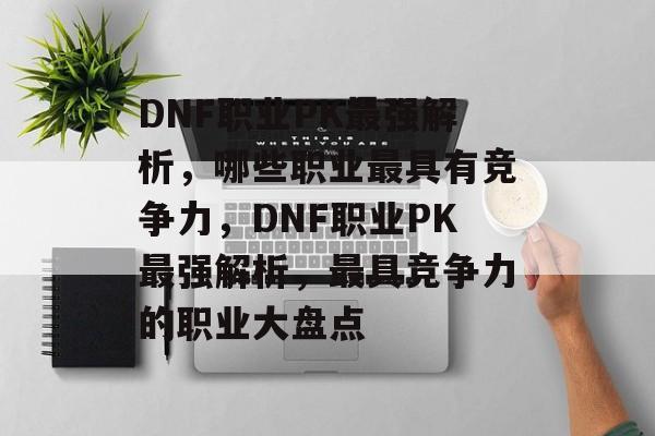 DNF职业PK最强解析，哪些职业最具有竞争力，DNF职业PK最强解析，最具竞争力的职业大盘点