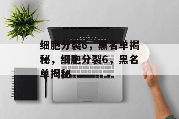 细胞分裂6，黑名单揭秘，细胞分裂6，黑名单揭秘，细胞分裂6，黑名单背后的秘密揭秘