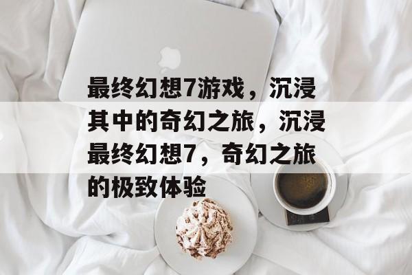 最终幻想7游戏，沉浸其中的奇幻之旅，沉浸最终幻想7，奇幻之旅的极致体验，终极幻想之旅，沉浸奇幻之旅
