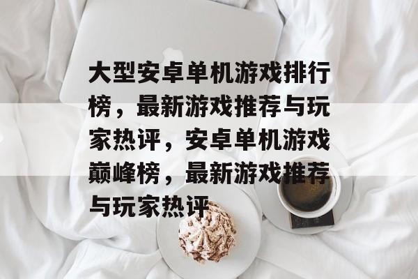 大型安卓单机游戏排行榜，最新游戏推荐与玩家热评，安卓单机游戏巅峰榜，最新游戏推荐与玩家热评