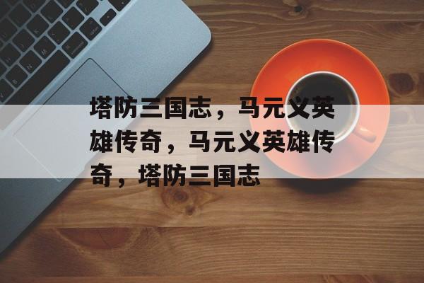 塔防三国志，马元义英雄传奇，马元义英雄传奇，塔防三国志