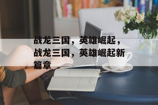 战龙三国，英雄崛起，战龙三国，英雄崛起新篇章，战龙三国，英雄崛起新篇章开启