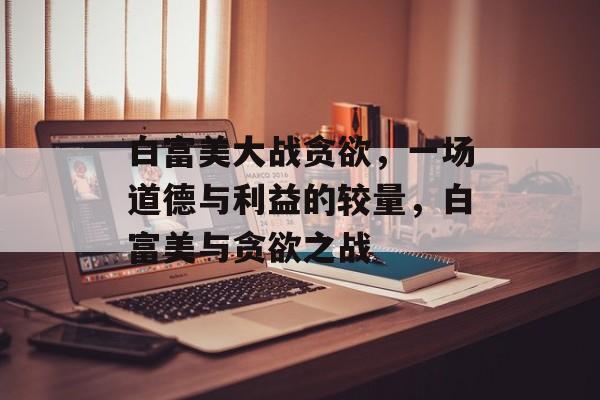 白富美大战贪欲，一场道德与利益的较量，白富美与贪欲之战，白富美之战贪欲，道德与利益的较量