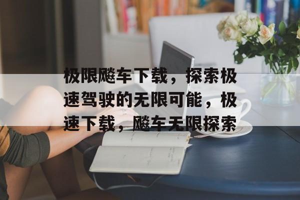 极限飚车下载，探索极速驾驶的无限可能，极速下载，飚车无限探索