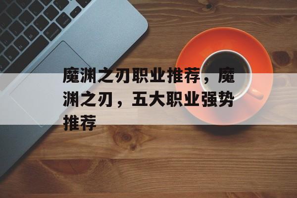 魔渊之刃职业推荐，魔渊之刃，五大职业强势推荐