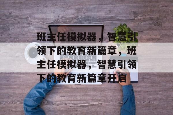 班主任模拟器，智慧引领下的教育新篇章，班主任模拟器，智慧引领下的教育新篇章开启，班主任模拟器引领教育新篇章