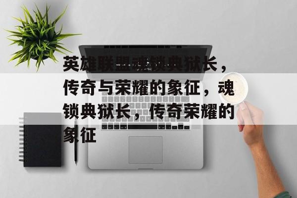 英雄联盟魂锁典狱长，传奇与荣耀的象征，魂锁典狱长，传奇荣耀的象征
