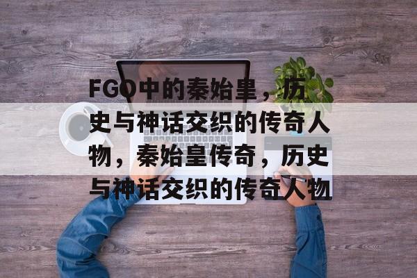 FGO中的秦始皇，历史与神话交织的传奇人物，秦始皇传奇，历史与神话交织的传奇人物