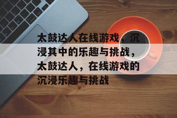 太鼓达人在线游戏，沉浸其中的乐趣与挑战，太鼓达人，在线游戏的沉浸乐趣与挑战