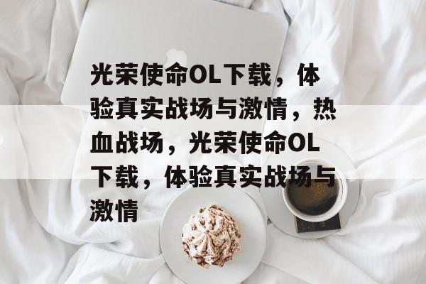 光荣使命OL下载，体验真实战场与激情，热血战场，光荣使命OL下载，体验真实战场与激情，热血战场，光荣使命OL下载，体验真实战场与激情