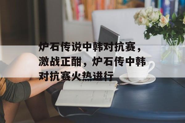 炉石传说中韩对抗赛，激战正酣，炉石传中韩对抗赛火热进行，炉石传中韩对抗赛火热进行，精彩对决不断