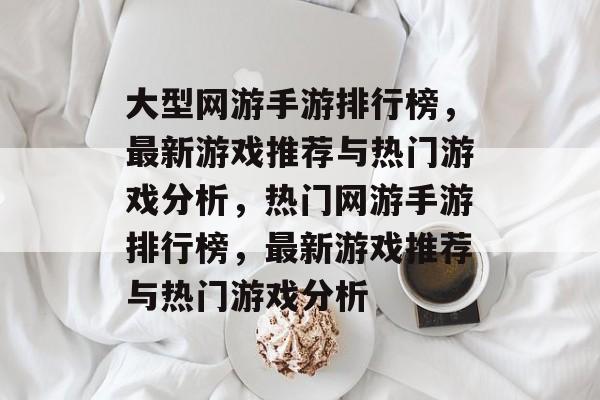 大型网游手游排行榜，最新游戏推荐与热门游戏分析，热门网游手游排行榜，最新游戏推荐与热门游戏分析