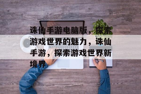 诛仙手游电脑版，探索游戏世界的魅力，诛仙手游，探索游戏世界新境界