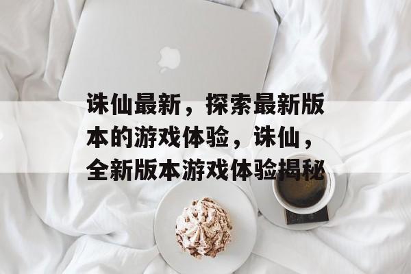 诛仙最新，探索最新版本的游戏体验，诛仙，全新版本游戏体验揭秘，诛仙，全新版本游戏体验揭秘