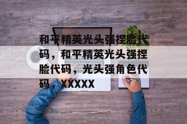 和平精英光头强捏脸代码，和平精英光头强捏脸代码，光头强角色代码，XXXXX，和平精英光头强捏脸代码，XXXXX