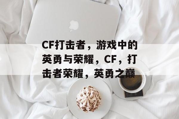 CF打击者，游戏中的英勇与荣耀，CF，打击者荣耀，英勇之巅