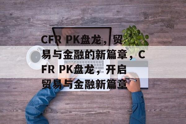 CFR PK盘龙，贸易与金融的新篇章，CFR PK盘龙，开启贸易与金融新篇章