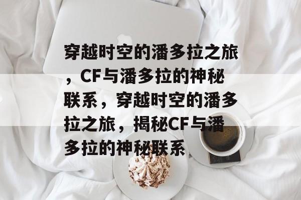 穿越时空的潘多拉之旅，CF与潘多拉的神秘联系，穿越时空的潘多拉之旅，揭秘CF与潘多拉的神秘联系