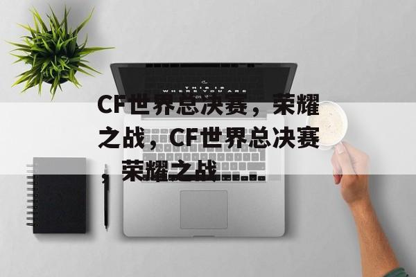 CF世界总决赛，荣耀之战，CF世界总决赛，荣耀之战