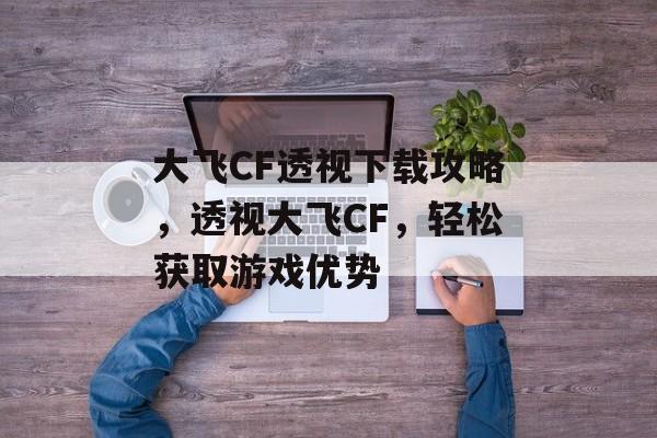 大飞CF透视下载攻略，透视大飞CF，轻松获取游戏优势，透视大飞CF，CF玩家必备下载攻略