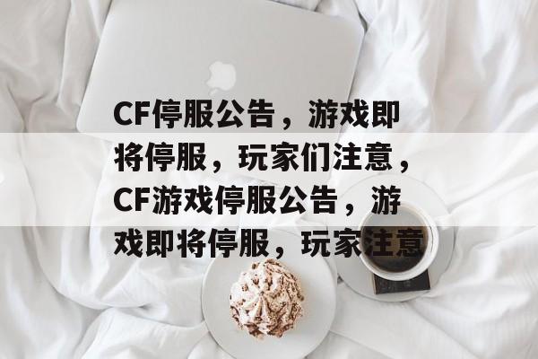 CF停服公告，游戏即将停服，玩家们注意，CF游戏停服公告，游戏即将停服，玩家注意