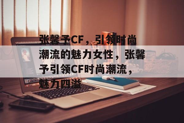 张馨予CF，引领时尚潮流的魅力女性，张馨予引领CF时尚潮流，魅力四溢，张馨予引领CF时尚潮流，魅力无限