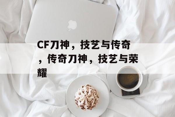 CF刀神，技艺与传奇，传奇刀神，技艺与荣耀